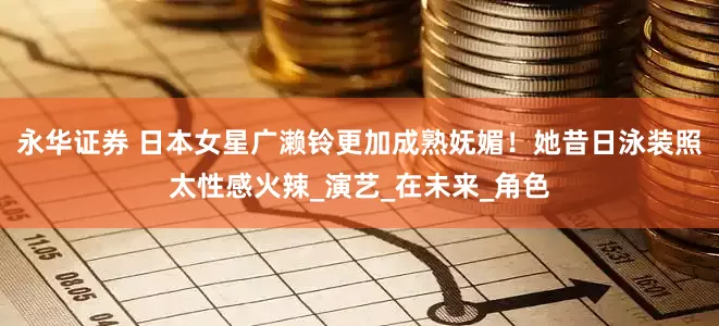 永华证券 日本女星广濑铃更加成熟妩媚！她昔日泳装照太性感火辣_演艺_在未来_角色