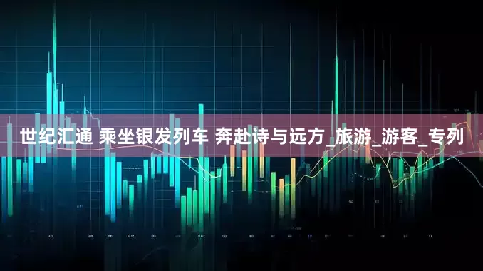 世纪汇通 乘坐银发列车 奔赴诗与远方_旅游_游客_专列