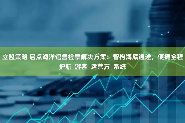 立盟策略 启点海洋馆售检票解决方案：智构海底通途，便捷全程护航_游客_运营方_系统