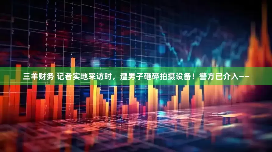 三羊财务 记者实地采访时，遭男子砸碎拍摄设备！警方已介入——