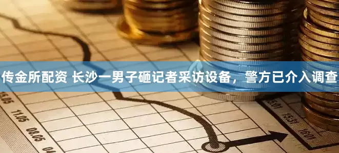 传金所配资 长沙一男子砸记者采访设备，警方已介入调查