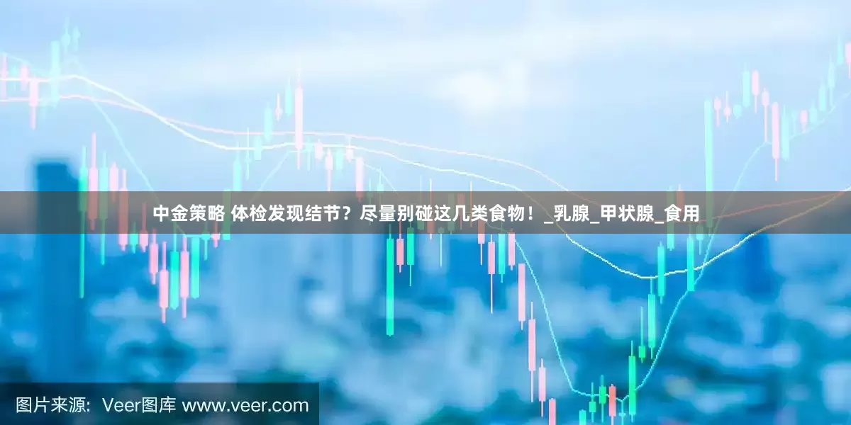 中金策略 体检发现结节？尽量别碰这几类食物！_乳腺_甲状腺_食用