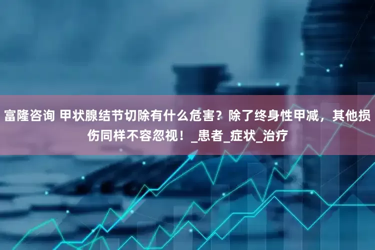 富隆咨询 甲状腺结节切除有什么危害？除了终身性甲减，其他损伤同样不容忽视！_患者_症状_治疗