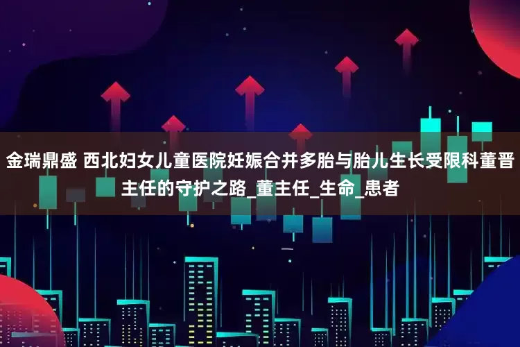 金瑞鼎盛 西北妇女儿童医院妊娠合并多胎与胎儿生长受限科董晋主任的守护之路_董主任_生命_患者