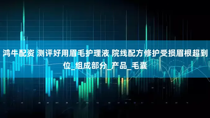 鸿牛配资 测评好用眉毛护理液 院线配方修护受损眉根超到位_组成部分_产品_毛囊