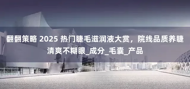 翻翻策略 2025 热门睫毛滋润液大赏，院线品质养睫清爽不糊眼_成分_毛囊_产品