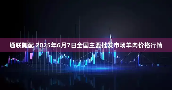 通联随配 2025年6月7日全国主要批发市场羊肉价格行情