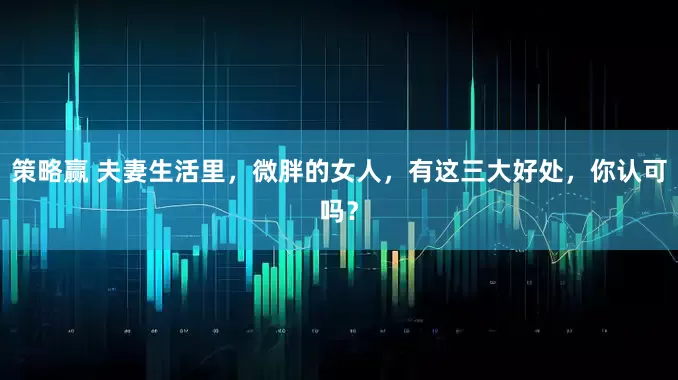 策略赢 夫妻生活里，微胖的女人，有这三大好处，你认可吗？