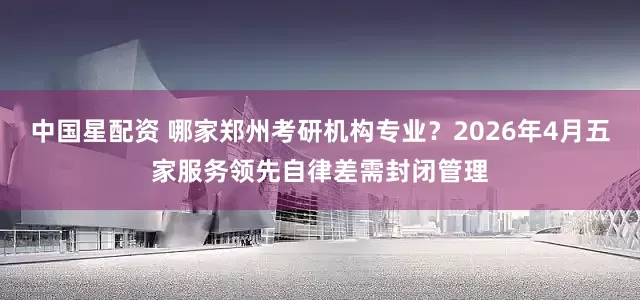 中国星配资 哪家郑州考研机构专业？2026年4月五家服务领先自律差需封闭管理