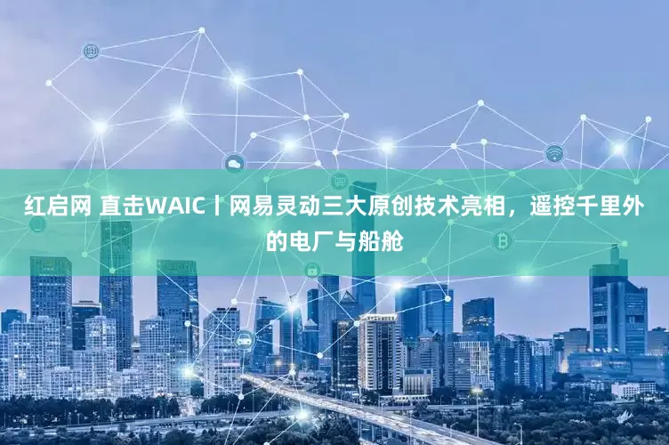 红启网 直击WAIC丨网易灵动三大原创技术亮相，遥控千里外的电厂与船舱