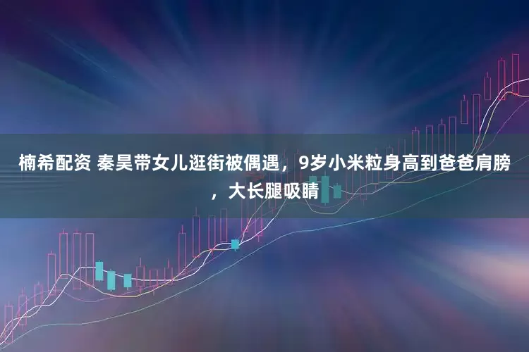 楠希配资 秦昊带女儿逛街被偶遇，9岁小米粒身高到爸爸肩膀，大长腿吸睛